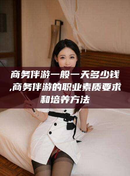 雅安商务伴游一般一天多少钱,商务伴游的职业素质要求和培养方法