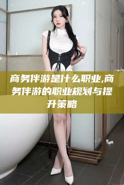 雅安商务伴游是什么职业,商务伴游的职业规划与提升策略