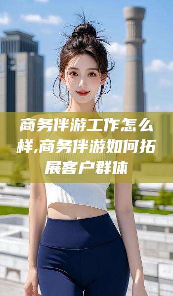 雅安商务伴游工作怎么样,商务伴游如何拓展客户群体