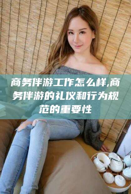 雅安商务伴游工作怎么样,商务伴游的礼仪和行为规范的重要性