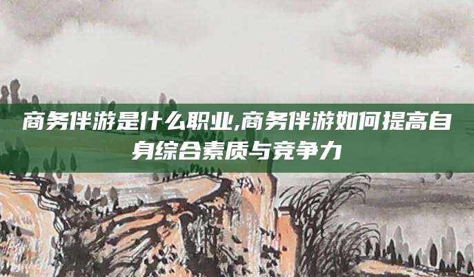 雅安商务伴游是什么职业,商务伴游如何提高自身综合素质与竞争力