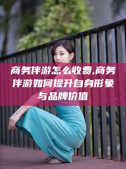 雅安商务伴游怎么收费,商务伴游如何提升自身形象与品牌价值