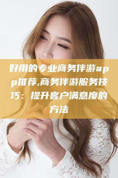 雅安好用的专业商务伴游app推荐,商务伴游服务技巧：提升客户满意度的方法