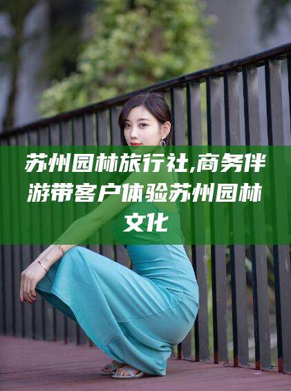 雅安苏州园林旅行社,商务伴游带客户体验苏州园林文化