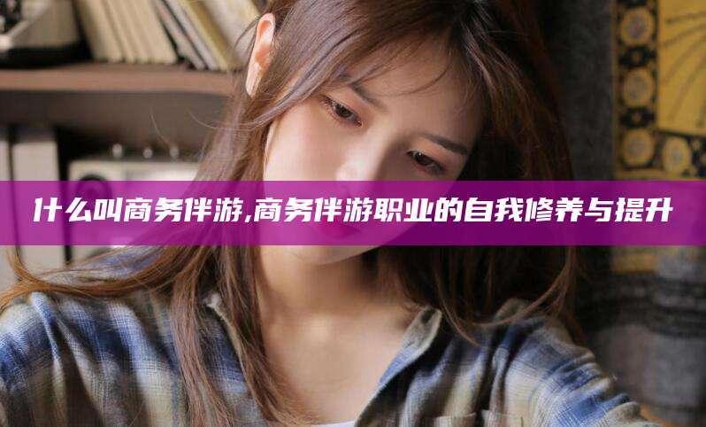 雅安什么叫商务伴游,商务伴游职业的自我修养与提升