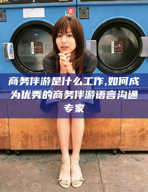 雅安商务伴游是什么工作,如何成为优秀的商务伴游语言沟通专家