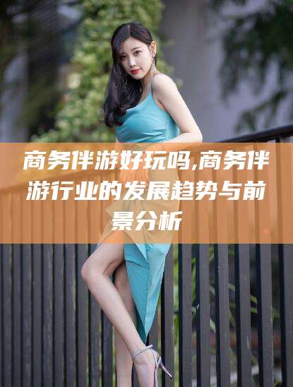 雅安商务伴游好玩吗,商务伴游行业的发展趋势与前景分析