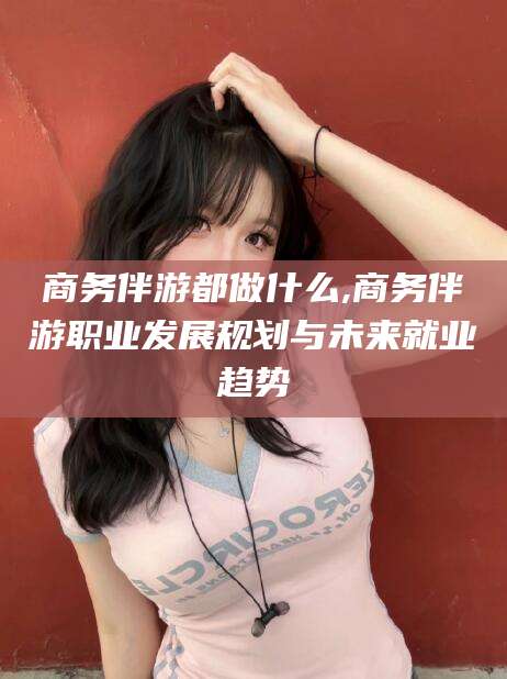 雅安商务伴游都做什么,商务伴游职业发展规划与未来就业趋势