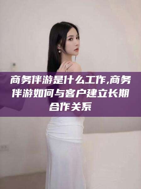雅安商务伴游是什么工作,商务伴游如何与客户建立长期合作关系