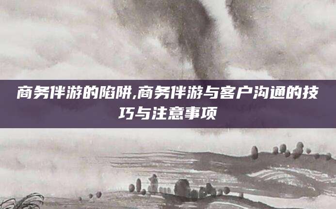 雅安商务伴游的陷阱,商务伴游与客户沟通的技巧与注意事项