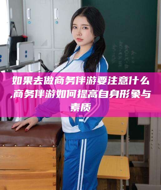 雅安如果去做商务伴游要注意什么,商务伴游如何提高自身形象与素质