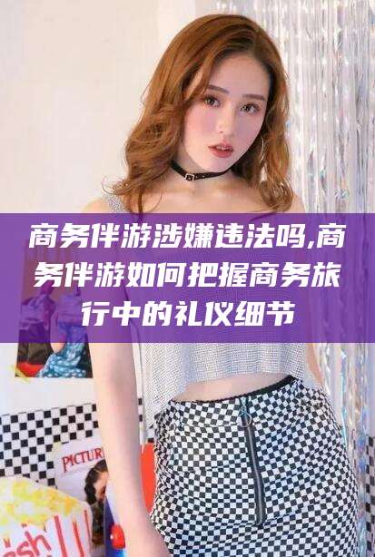 雅安商务伴游涉嫌违法吗,商务伴游如何把握商务旅行中的礼仪细节