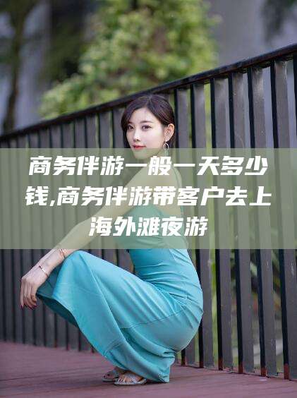 雅安商务伴游一般一天多少钱,商务伴游带客户去上海外滩夜游