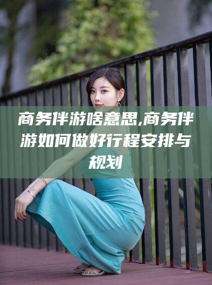 雅安商务伴游啥意思,商务伴游如何做好行程安排与规划