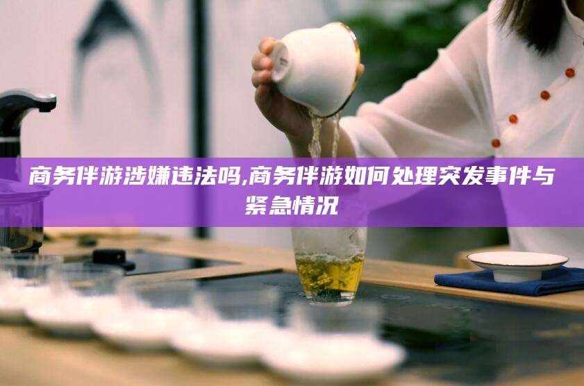 雅安商务伴游涉嫌违法吗,商务伴游如何处理突发事件与紧急情况
