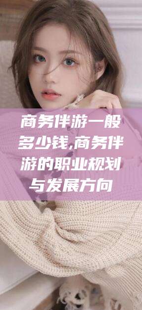 雅安商务伴游一般多少钱,商务伴游的职业规划与发展方向