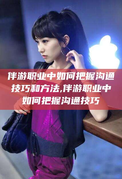 雅安伴游职业中如何把握沟通技巧和方法,伴游职业中如何把握沟通技巧