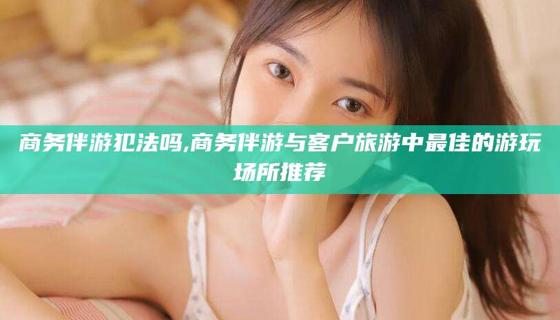 雅安商务伴游犯法吗,商务伴游与客户旅游中最佳的游玩场所推荐