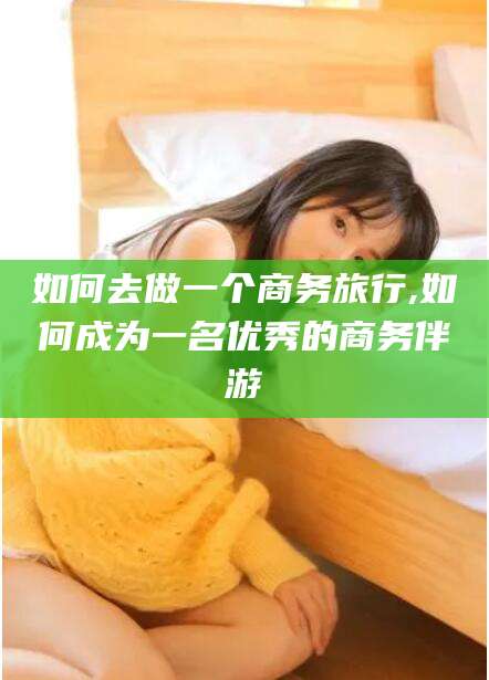 雅安如何去做一个商务旅行,如何成为一名优秀的商务伴游