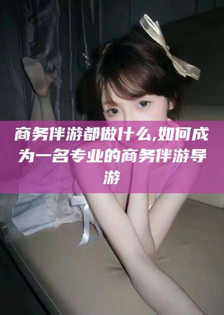 雅安商务伴游都做什么,如何成为一名专业的商务伴游导游