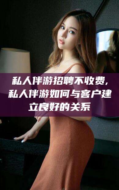 雅安私人伴游招聘不收费,私人伴游如何与客户建立良好的关系