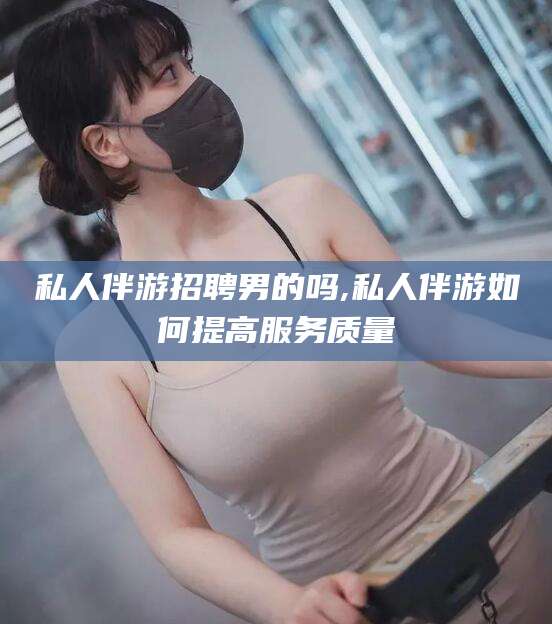 雅安私人伴游招聘男的吗,私人伴游如何提高服务质量