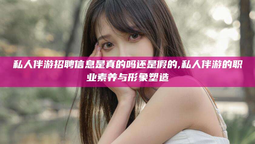 雅安私人伴游招聘信息是真的吗还是假的,私人伴游的职业素养与形象塑造