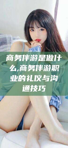 雅安商务伴游是做什么,商务伴游职业的礼仪与沟通技巧