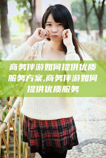 雅安商务伴游如何提供优质服务方案,商务伴游如何提供优质服务