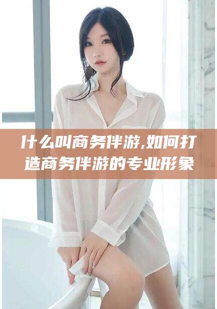 雅安什么叫商务伴游,如何打造商务伴游的专业形象
