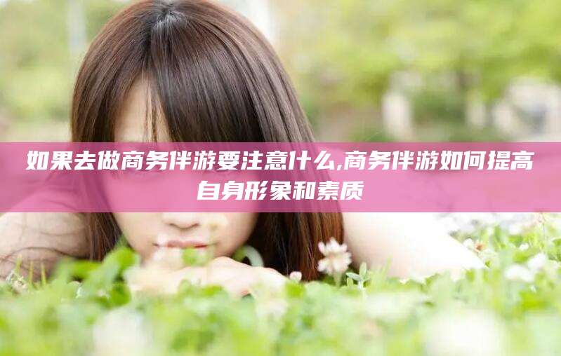 雅安如果去做商务伴游要注意什么,商务伴游如何提高自身形象和素质