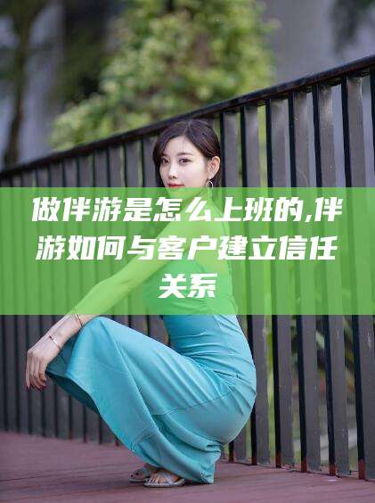 雅安做伴游是怎么上班的,伴游如何与客户建立信任关系