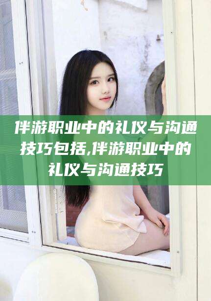 雅安伴游职业中的礼仪与沟通技巧包括,伴游职业中的礼仪与沟通技巧