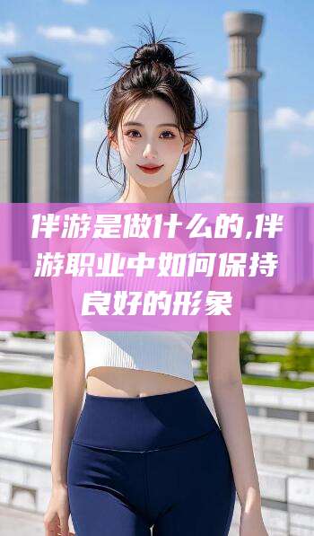 雅安伴游是做什么的,伴游职业中如何保持良好的形象