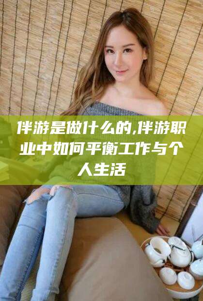 雅安伴游是做什么的,伴游职业中如何平衡工作与个人生活