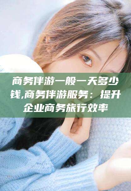 雅安商务伴游一般一天多少钱,商务伴游服务：提升企业商务旅行效率