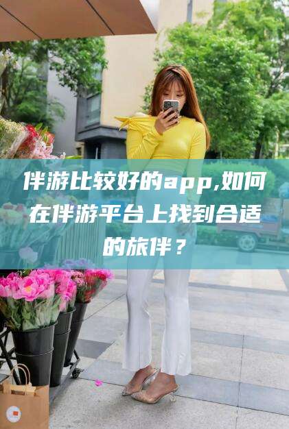 雅安伴游比较好的app,如何在伴游平台上找到合适的旅伴？