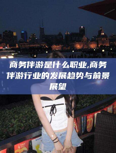 雅安商务伴游是什么职业,商务伴游行业的发展趋势与前景展望