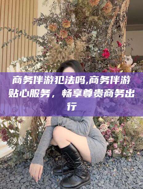 雅安商务伴游犯法吗,商务伴游贴心服务，畅享尊贵商务出行