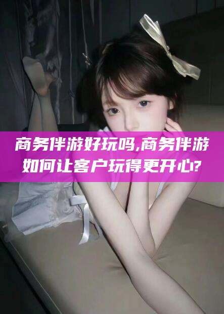 雅安商务伴游好玩吗,商务伴游如何让客户玩得更开心?