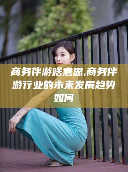雅安商务伴游啥意思,商务伴游行业的未来发展趋势如何