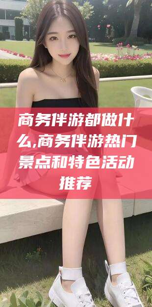 雅安商务伴游都做什么,商务伴游热门景点和特色活动推荐
