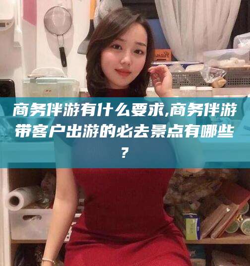 雅安商务伴游有什么要求,商务伴游带客户出游的必去景点有哪些?