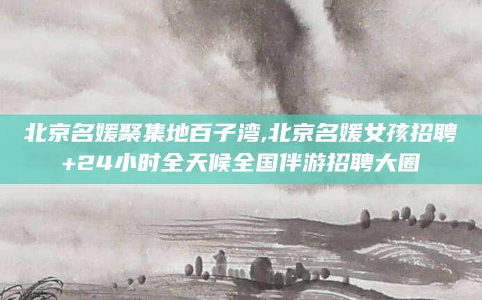 雅安北京名媛聚集地百子湾,北京名媛女孩招聘+24小时全天候全国伴游招聘大圈