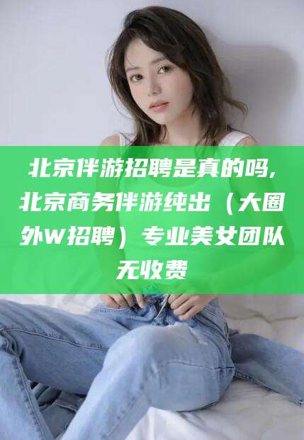 雅安北京伴游招聘是真的吗,北京商务伴游纯出（大圈外W招聘）专业美女团队无收费