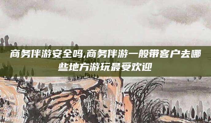 雅安商务伴游安全吗,商务伴游一般带客户去哪些地方游玩最受欢迎