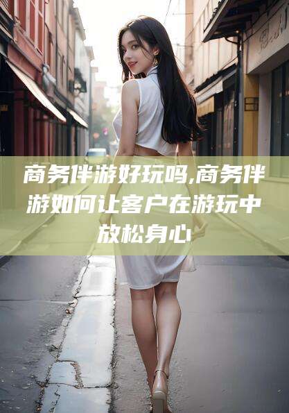 雅安商务伴游好玩吗,商务伴游如何让客户在游玩中放松身心