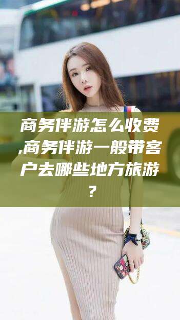 雅安商务伴游怎么收费,商务伴游一般带客户去哪些地方旅游？