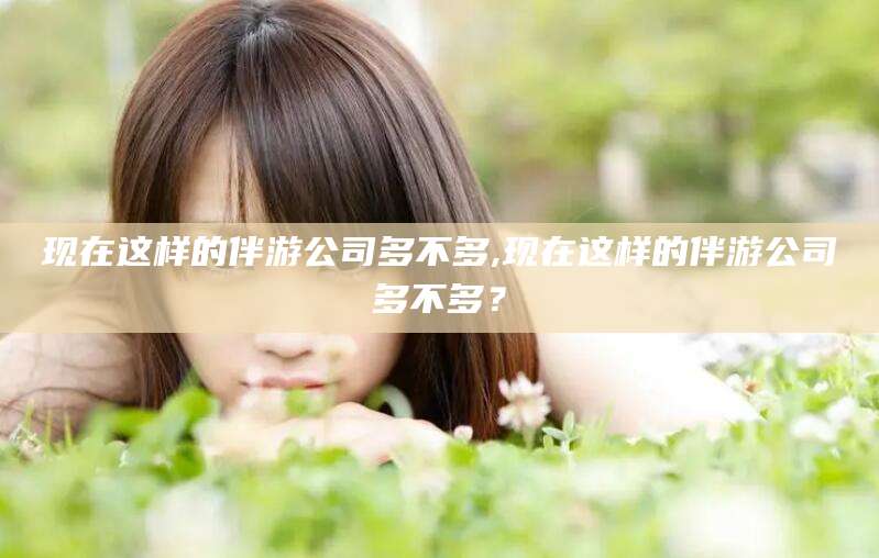 雅安现在这样的伴游公司多不多,现在这样的伴游公司多不多？