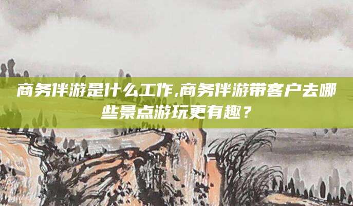 雅安商务伴游是什么工作,商务伴游带客户去哪些景点游玩更有趣？